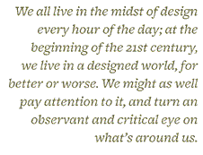 &ldquo;We all live in the midst of design every hour of the day; at the beginning of the 21st century, we live in a designed world, for better or worse. We might as well pay attention to it, and turn an observant and ccritical eye on what&rsquo;s around us.&rdquo;