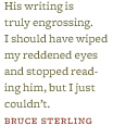 &ldquo;His writing is truly engrossing. I should have wiped my reddened eyes and stopped reading him, but I just couldn&rsquo;t.&rdquo; &ndash;Bruce Sterling